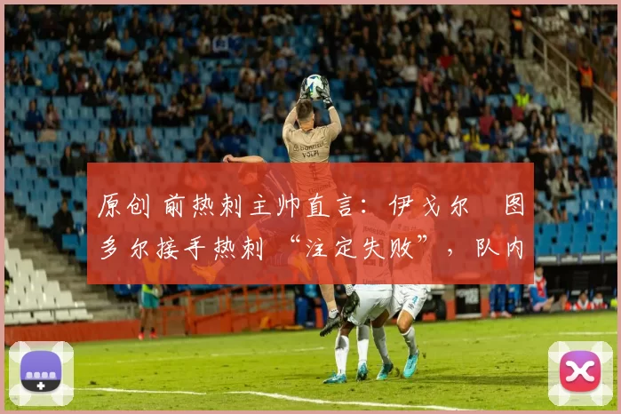 原创 前热刺主帅直言:伊戈尔・图多尔接手热刺 “注定失败”,队内氛围 “ toxic 至极”