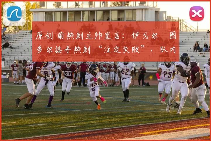 原创 前热刺主帅直言:伊戈尔・图多尔接手热刺 “注定失败”,队内氛围 “ toxic 至极”