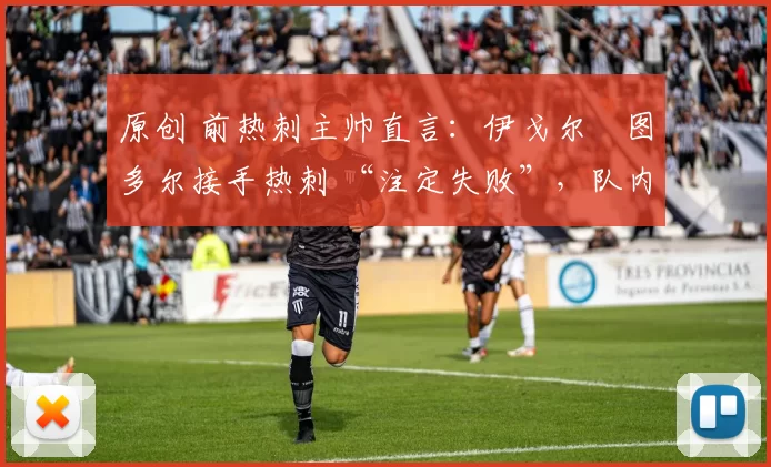 原创 前热刺主帅直言:伊戈尔・图多尔接手热刺 “注定失败”,队内氛围 “ toxic 至极”