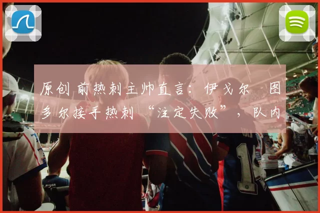 原创 前热刺主帅直言：伊戈尔・图多尔接手热刺 “注定失败”，队内氛围 “ toxic 至极”