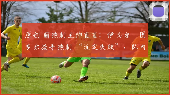 原创 前热刺主帅直言:伊戈尔・图多尔接手热刺 “注定失败”,队内氛围 “ toxic 至极”