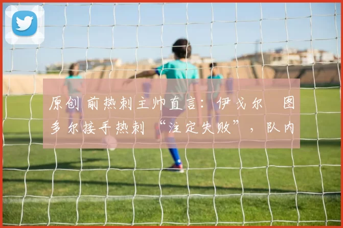 原创 前热刺主帅直言：伊戈尔・图多尔接手热刺 “注定失败”，队内氛围 “ toxic 至极”