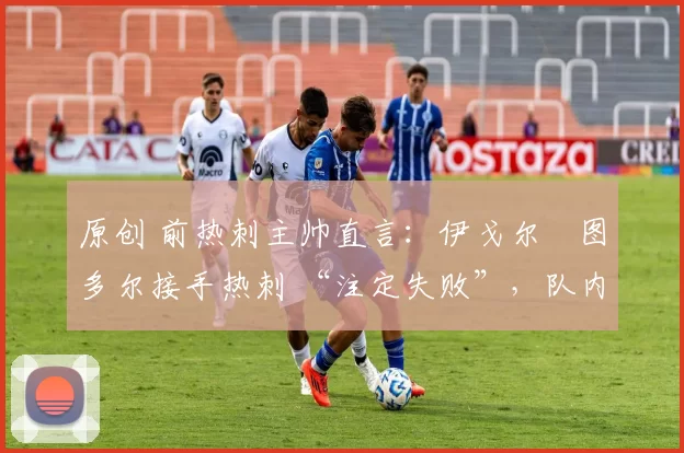 原创 前热刺主帅直言:伊戈尔・图多尔接手热刺 “注定失败”,队内氛围 “ toxic 至极”