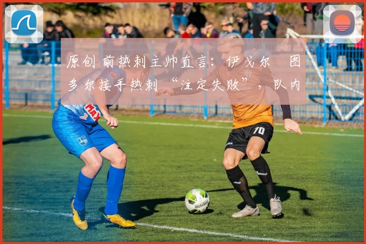 原创 前热刺主帅直言:伊戈尔・图多尔接手热刺 “注定失败”,队内氛围 “ toxic 至极”