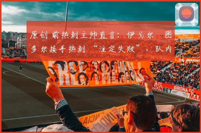 原创 前热刺主帅直言：伊戈尔・图多尔接手热刺 “注定失败”，队内氛围 “ toxic 至极”