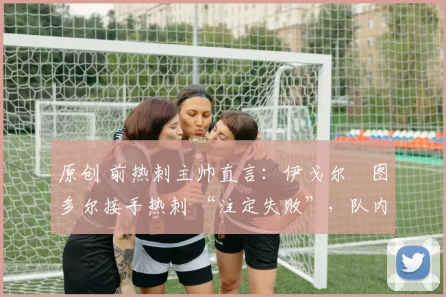 原创 前热刺主帅直言:伊戈尔・图多尔接手热刺 “注定失败”,队内氛围 “ toxic 至极”