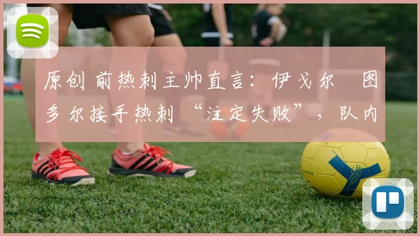 原创 前热刺主帅直言:伊戈尔・图多尔接手热刺 “注定失败”,队内氛围 “ toxic 至极”