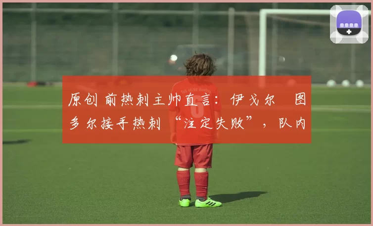 原创 前热刺主帅直言:伊戈尔・图多尔接手热刺 “注定失败”,队内氛围 “ toxic 至极”