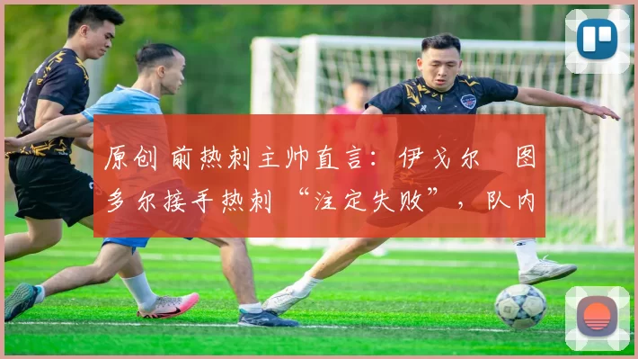 原创 前热刺主帅直言:伊戈尔・图多尔接手热刺 “注定失败”,队内氛围 “ toxic 至极”