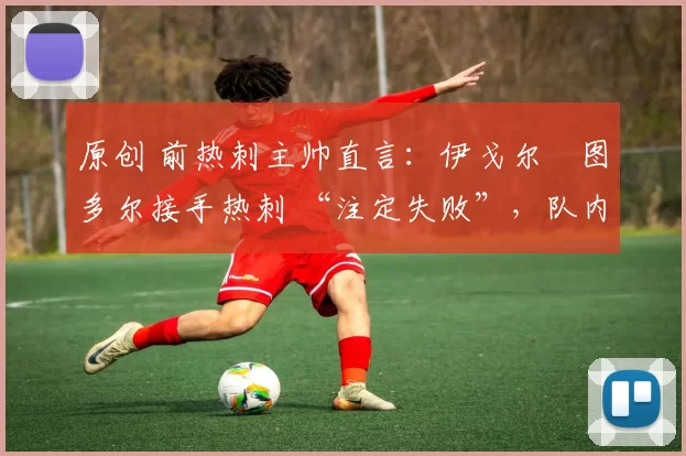 原创 前热刺主帅直言：伊戈尔・图多尔接手热刺 “注定失败”，队内氛围 “ toxic 至极”