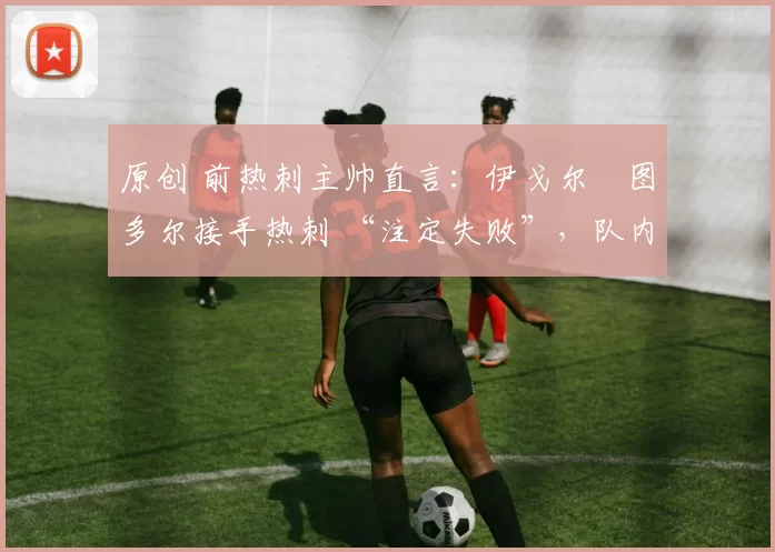 原创 前热刺主帅直言:伊戈尔・图多尔接手热刺 “注定失败”,队内氛围 “ toxic 至极”