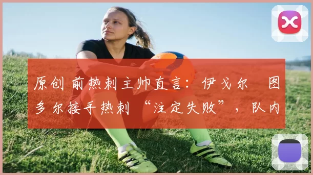 原创 前热刺主帅直言:伊戈尔・图多尔接手热刺 “注定失败”,队内氛围 “ toxic 至极”