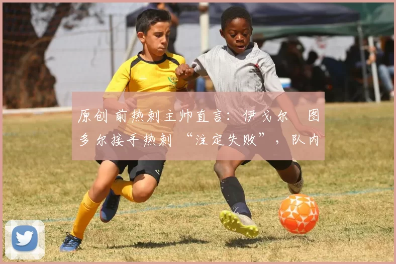 原创 前热刺主帅直言:伊戈尔・图多尔接手热刺 “注定失败”,队内氛围 “ toxic 至极”