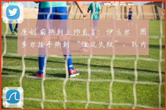 原创 前热刺主帅直言:伊戈尔・图多尔接手热刺 “注定失败”,队内氛围 “ toxic 至极”