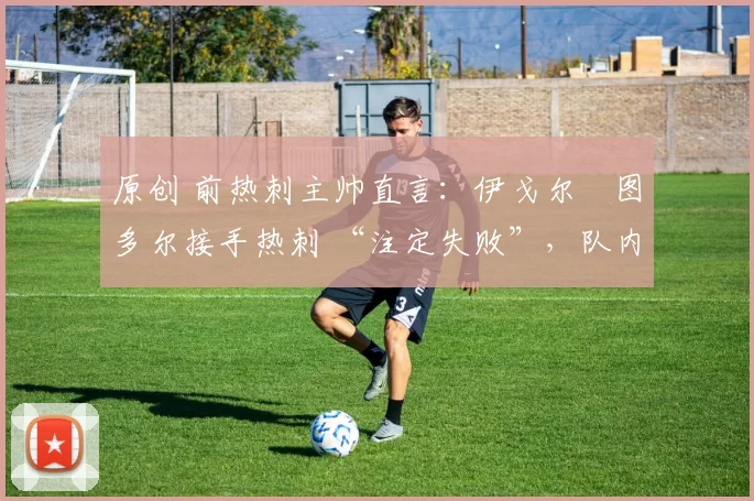 原创 前热刺主帅直言:伊戈尔・图多尔接手热刺 “注定失败”,队内氛围 “ toxic 至极”