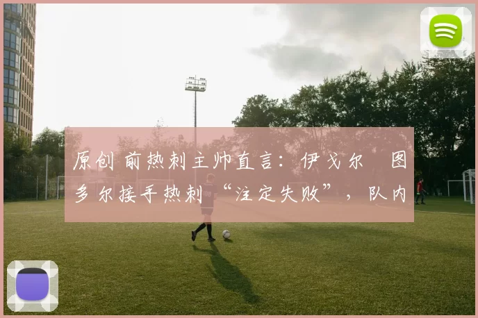 原创 前热刺主帅直言:伊戈尔・图多尔接手热刺 “注定失败”,队内氛围 “ toxic 至极”