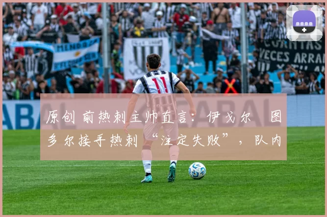 原创 前热刺主帅直言:伊戈尔・图多尔接手热刺 “注定失败”,队内氛围 “ toxic 至极”