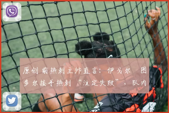 原创 前热刺主帅直言:伊戈尔・图多尔接手热刺 “注定失败”,队内氛围 “ toxic 至极”