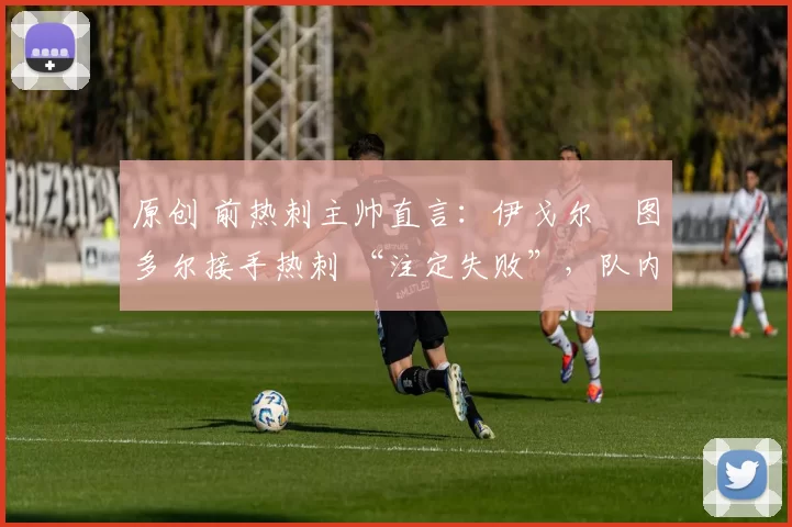原创 前热刺主帅直言:伊戈尔・图多尔接手热刺 “注定失败”,队内氛围 “ toxic 至极”