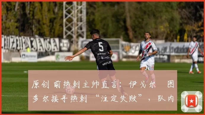 原创 前热刺主帅直言：伊戈尔・图多尔接手热刺 “注定失败”，队内氛围 “ toxic 至极”
