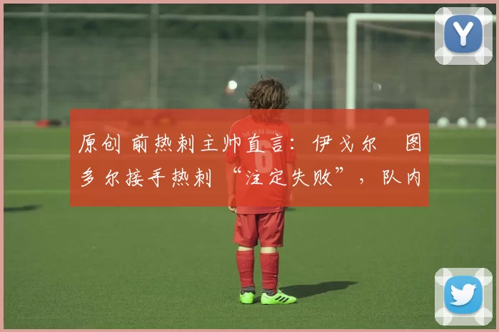原创 前热刺主帅直言:伊戈尔・图多尔接手热刺 “注定失败”,队内氛围 “ toxic 至极”