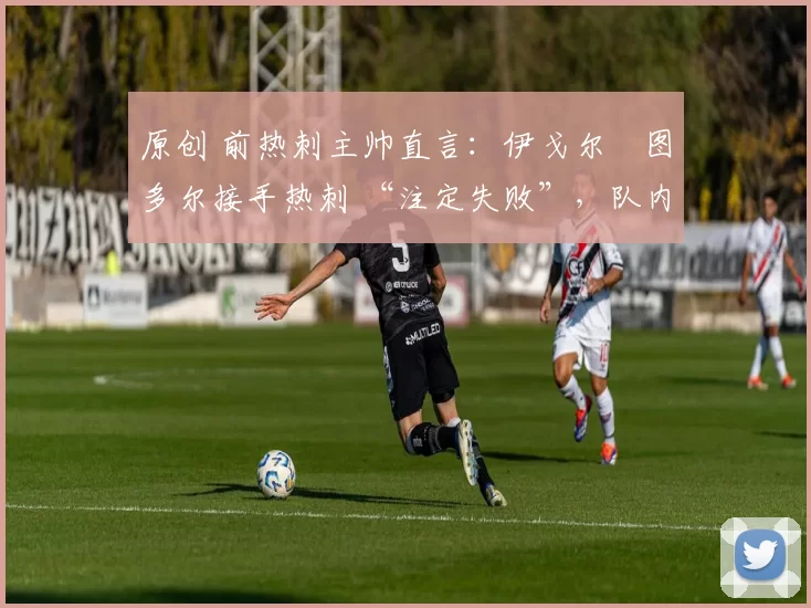 原创 前热刺主帅直言:伊戈尔・图多尔接手热刺 “注定失败”,队内氛围 “ toxic 至极”