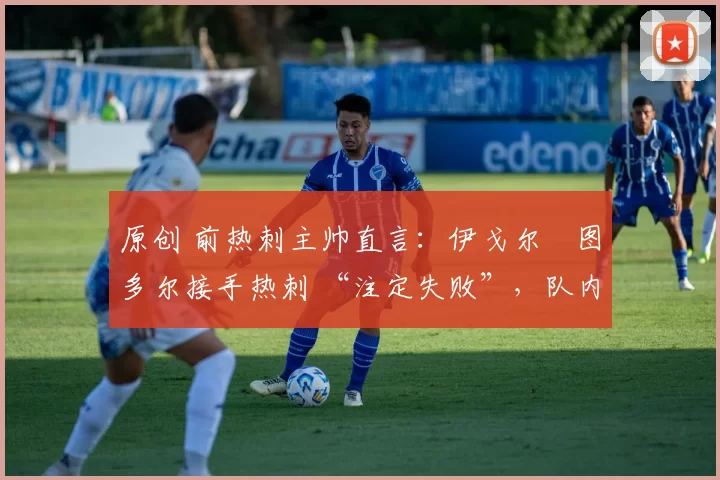 原创 前热刺主帅直言:伊戈尔・图多尔接手热刺 “注定失败”,队内氛围 “ toxic 至极”
