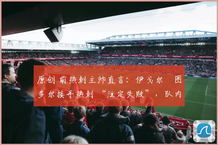 原创 前热刺主帅直言:伊戈尔・图多尔接手热刺 “注定失败”,队内氛围 “ toxic 至极”