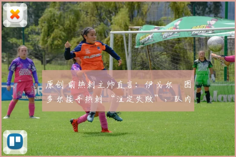 原创 前热刺主帅直言:伊戈尔・图多尔接手热刺 “注定失败”,队内氛围 “ toxic 至极”