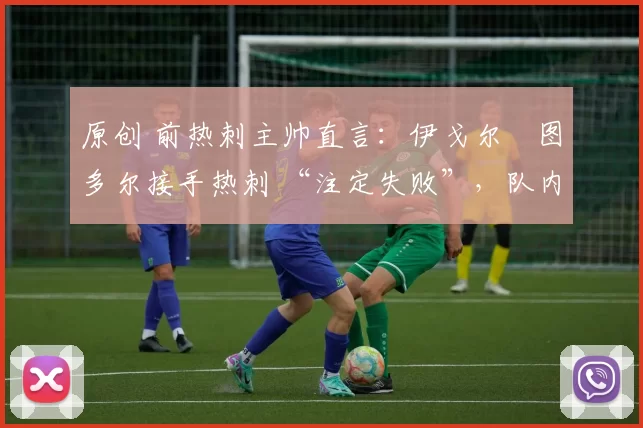 原创 前热刺主帅直言:伊戈尔・图多尔接手热刺 “注定失败”,队内氛围 “ toxic 至极”