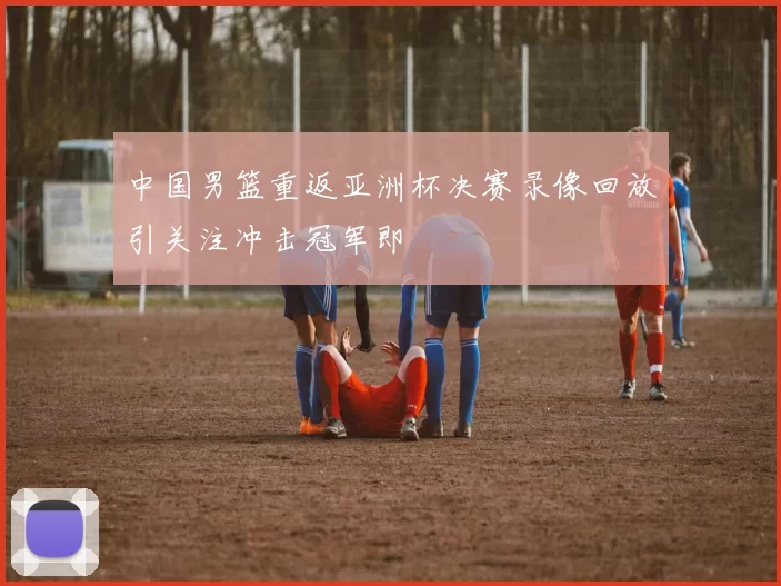 中国男篮重返亚洲杯决赛录像回放引关注冲击冠军即