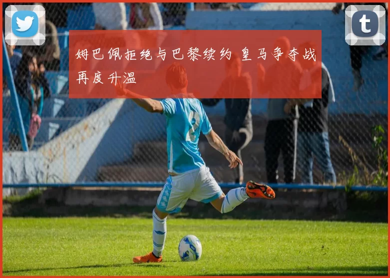 姆巴佩拒绝与巴黎续约 皇马争夺战再度升温