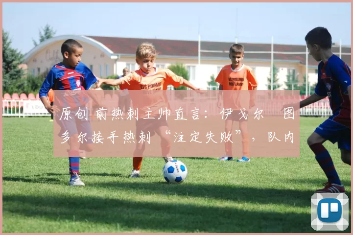 原创 前热刺主帅直言:伊戈尔・图多尔接手热刺 “注定失败”,队内氛围 “ toxic 至极”