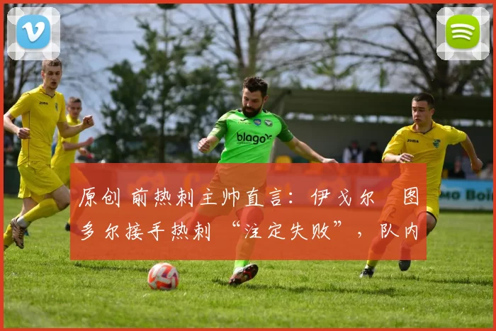 原创 前热刺主帅直言：伊戈尔・图多尔接手热刺 “注定失败”，队内氛围 “ toxic 至极”