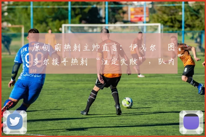 原创 前热刺主帅直言:伊戈尔・图多尔接手热刺 “注定失败”,队内氛围 “ toxic 至极”