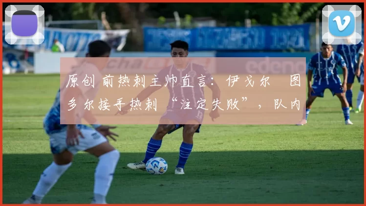 原创 前热刺主帅直言:伊戈尔・图多尔接手热刺 “注定失败”,队内氛围 “ toxic 至极”