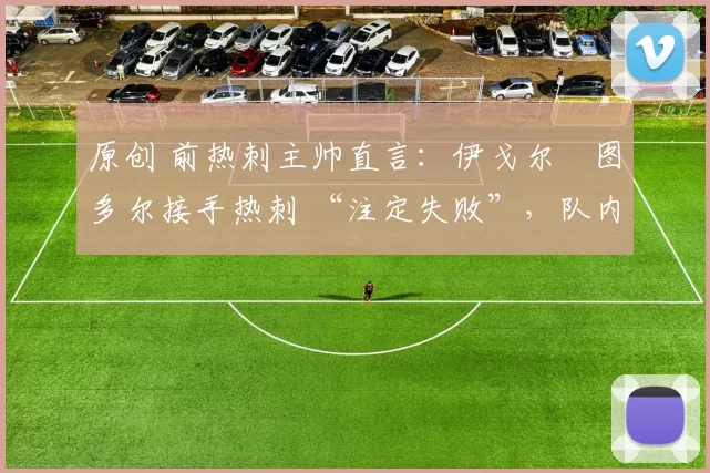 原创 前热刺主帅直言:伊戈尔・图多尔接手热刺 “注定失败”,队内氛围 “ toxic 至极”