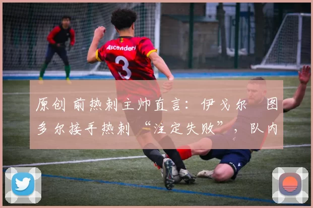 原创 前热刺主帅直言:伊戈尔・图多尔接手热刺 “注定失败”,队内氛围 “ toxic 至极”