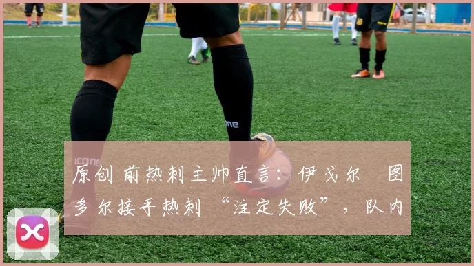 原创 前热刺主帅直言:伊戈尔・图多尔接手热刺 “注定失败”,队内氛围 “ toxic 至极”