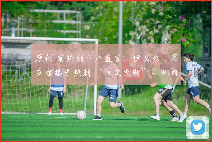 原创 前热刺主帅直言:伊戈尔・图多尔接手热刺 “注定失败”,队内氛围 “ toxic 至极”