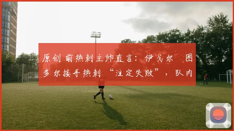 原创 前热刺主帅直言:伊戈尔・图多尔接手热刺 “注定失败”,队内氛围 “ toxic 至极”