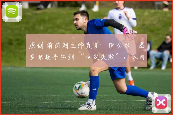 原创 前热刺主帅直言:伊戈尔・图多尔接手热刺 “注定失败”,队内氛围 “ toxic 至极”
