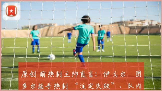 原创 前热刺主帅直言:伊戈尔・图多尔接手热刺 “注定失败”,队内氛围 “ toxic 至极”