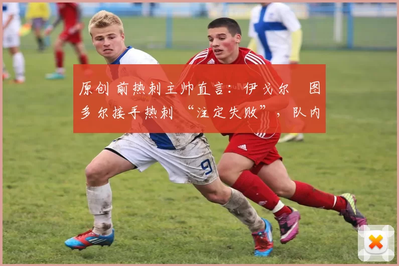 原创 前热刺主帅直言:伊戈尔・图多尔接手热刺 “注定失败”,队内氛围 “ toxic 至极”
