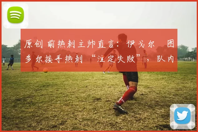 原创 前热刺主帅直言:伊戈尔・图多尔接手热刺 “注定失败”,队内氛围 “ toxic 至极”