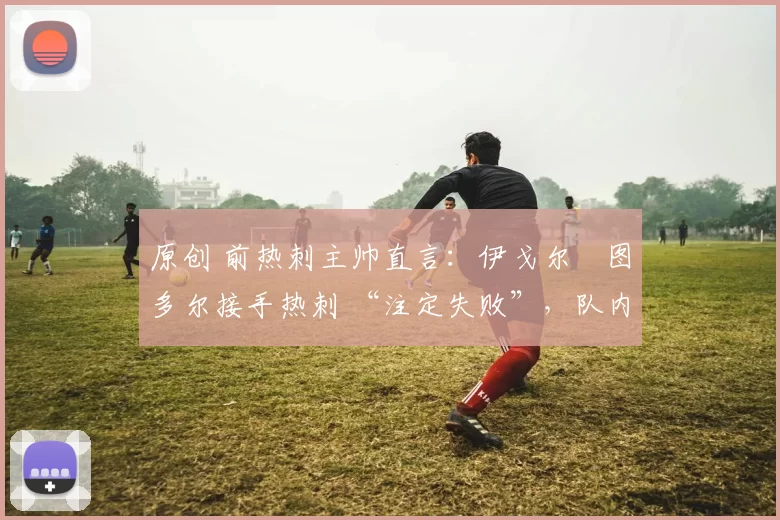 原创 前热刺主帅直言:伊戈尔・图多尔接手热刺 “注定失败”,队内氛围 “ toxic 至极”