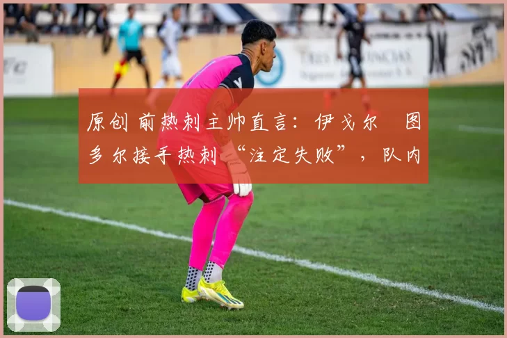 原创 前热刺主帅直言:伊戈尔・图多尔接手热刺 “注定失败”,队内氛围 “ toxic 至极”
