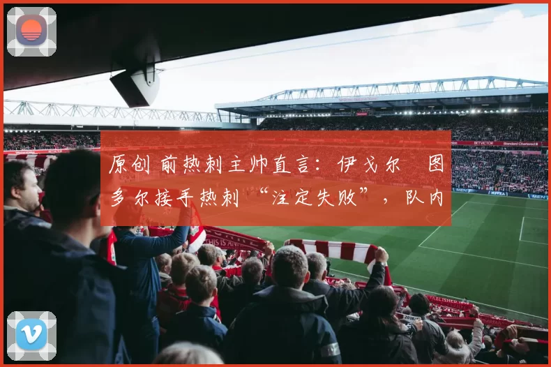 原创 前热刺主帅直言:伊戈尔・图多尔接手热刺 “注定失败”,队内氛围 “ toxic 至极”