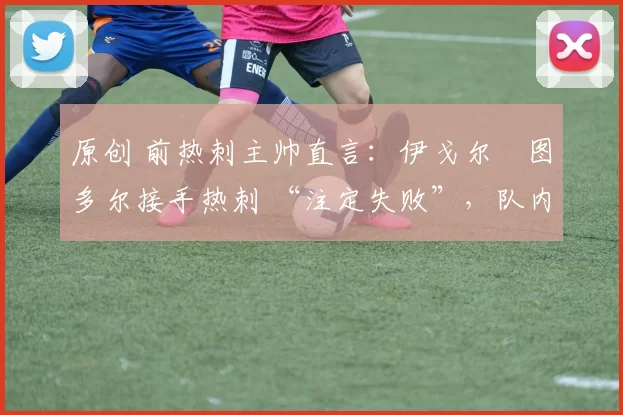 原创 前热刺主帅直言:伊戈尔・图多尔接手热刺 “注定失败”,队内氛围 “ toxic 至极”