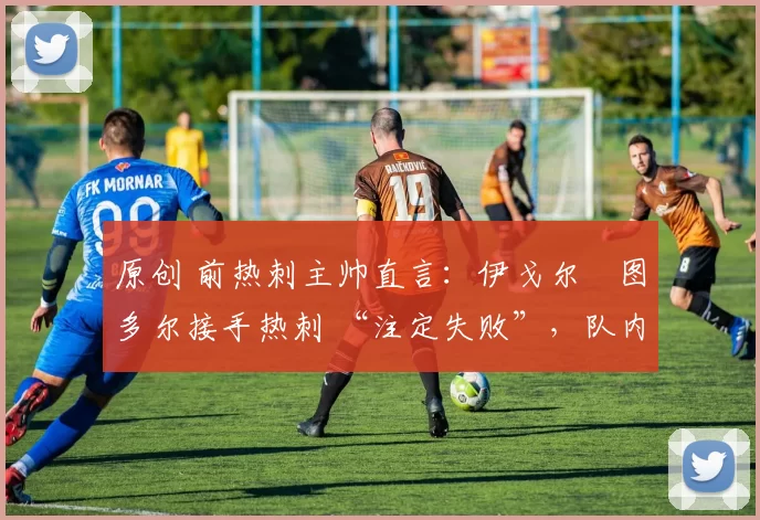 原创 前热刺主帅直言：伊戈尔・图多尔接手热刺 “注定失败”，队内氛围 “ toxic 至极”